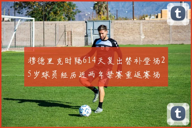 穆德里克时隔614天复出替补登场25岁球员经历近两年禁赛重返赛场