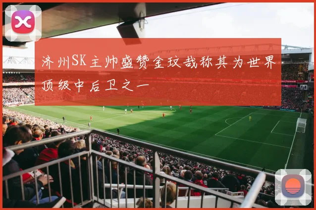 济州SK主帅盛赞金玟哉称其为世界顶级中后卫之一