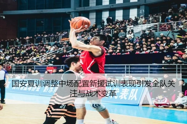 国安夏训调整中场配置新援试训表现引发全队关注与战术变革