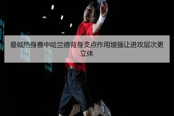 曼城热身赛中哈兰德背身支点作用增强让进攻层次更立体