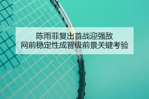 陈雨菲复出首战迎强敌 网前稳定性成晋级前景关键考验