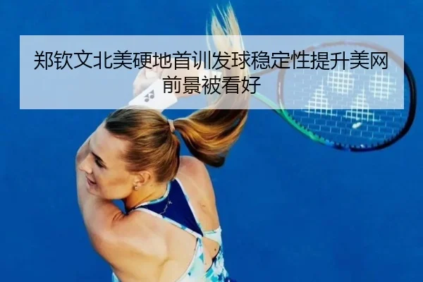 郑钦文北美硬地首训发球稳定性提升美网前景被看好