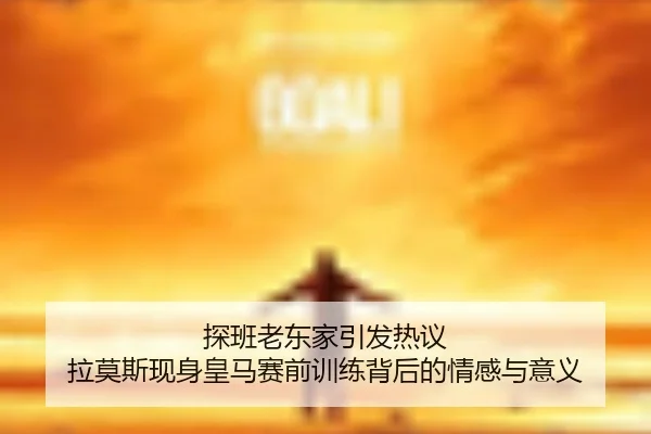 探班老东家引发热议 拉莫斯现身皇马赛前训练背后的情感与意义